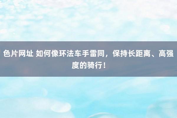 色片网址 如何像环法车手雷同，保持长距离、高强度的骑行！