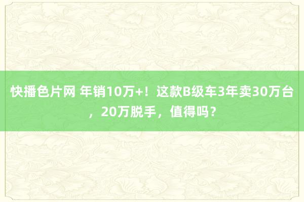 快播色片网 年销10万+！这款B级车3年卖30万台，20万脱手，值得吗？