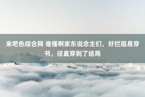 来吧色综合网 谁懂啊家东说念主们，好拦阻易穿书，径直穿到了结局