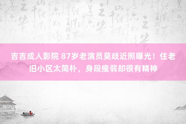 吉吉成人影院 87岁老演员莫歧近照曝光！住老旧小区太简朴，身段瘦弱却很有精神