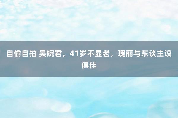 自偷自拍 吴婉君，41岁不显老，瑰丽与东谈主设俱佳