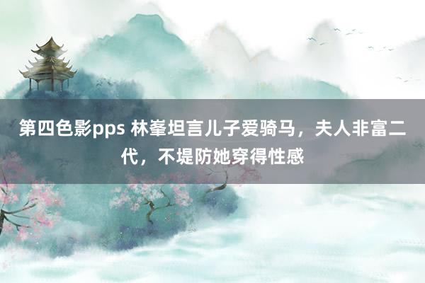 第四色影pps 林峯坦言儿子爱骑马，夫人非富二代，不堤防她穿得性感