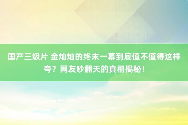 国产三级片 金灿灿的终末一幕到底值不值得这样夸？网友吵翻天的真相揭秘！