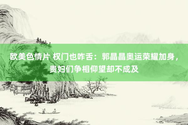 欧美色情片 权门也咋舌：郭晶晶奥运荣耀加身，贵妇们争相仰望却不成及