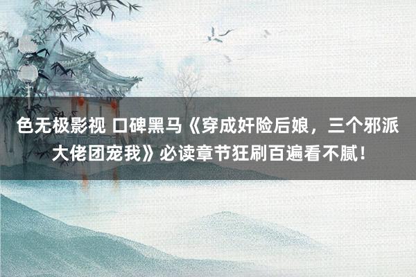 色无极影视 口碑黑马《穿成奸险后娘，三个邪派大佬团宠我》必读章节狂刷百遍看不腻！