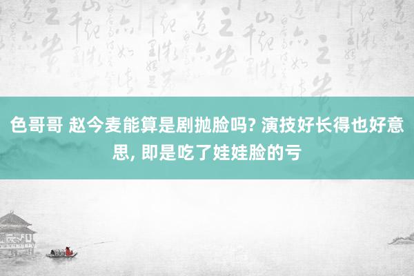 色哥哥 赵今麦能算是剧抛脸吗? 演技好长得也好意思, 即是吃了娃娃脸的亏