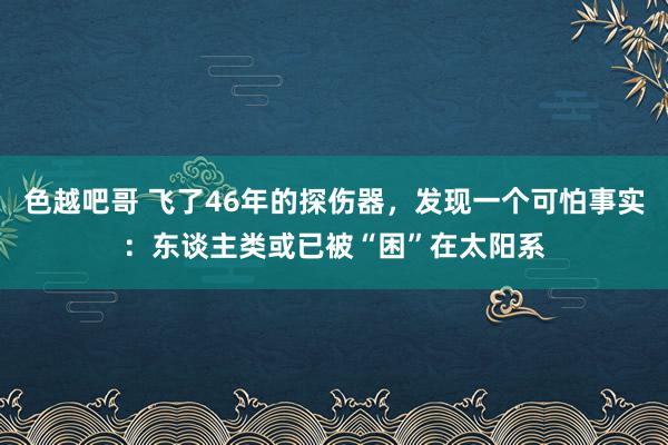 色越吧哥 飞了46年的探伤器，发现一个可怕事实：东谈主类或已被“困”在太阳系