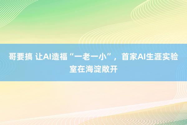 哥要搞 让AI造福“一老一小”，首家AI生涯实验室在海淀敞开