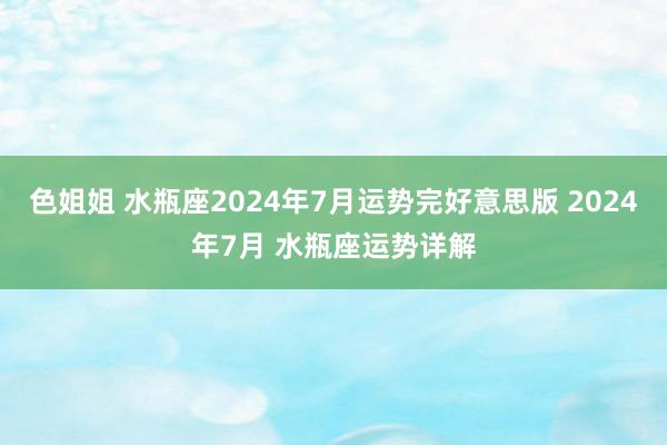 色姐姐 水瓶座2024年7月运势完好意思版 2024年7月 水瓶座运势详解