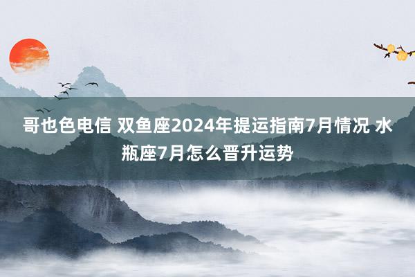 哥也色电信 双鱼座2024年提运指南7月情况 水瓶座7月怎么晋升运势