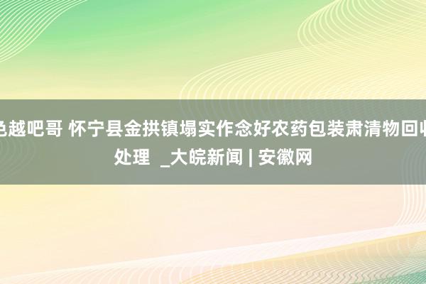 色越吧哥 怀宁县金拱镇塌实作念好农药包装肃清物回收处理  _大皖新闻 | 安徽网