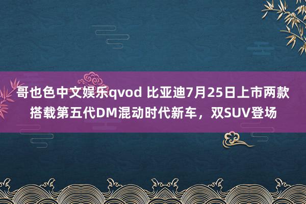 哥也色中文娱乐qvod 比亚迪7月25日上市两款搭载第五代DM混动时代新车，双SUV登场