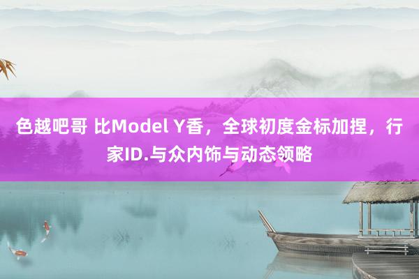 色越吧哥 比Model Y香，全球初度金标加捏，行家ID.与众内饰与动态领略