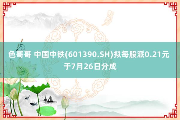 色哥哥 中国中铁(601390.SH)拟每股派0.21元 于7月26日分成