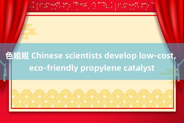 色姐姐 Chinese scientists develop low-cost, eco-friendly propylene catalyst