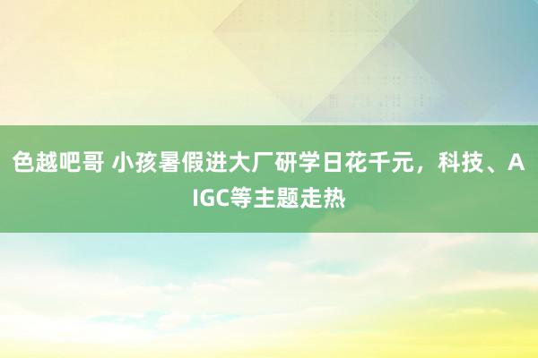 色越吧哥 小孩暑假进大厂研学日花千元，科技、AIGC等主题走热