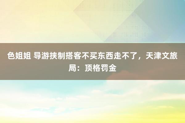 色姐姐 导游挟制搭客不买东西走不了，天津文旅局：顶格罚金