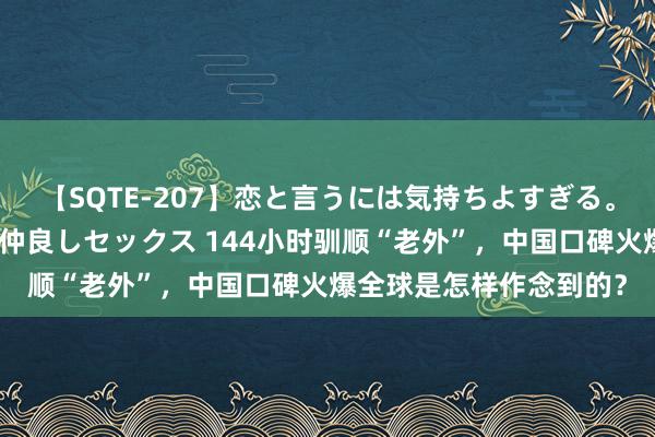 【SQTE-207】恋と言うには気持ちよすぎる。清らかな美少女と甘い仲良しセックス 144小时驯顺“老外”，中国口碑火爆全球是怎样作念到的？