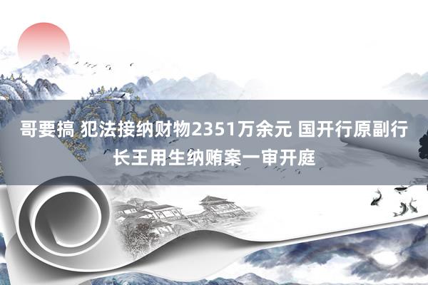 哥要搞 犯法接纳财物2351万余元 国开行原副行长王用生纳贿案一审开庭