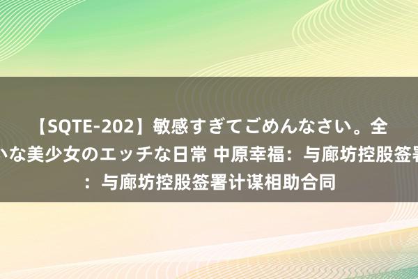 【SQTE-202】敏感すぎてごめんなさい。全身性感帯みたいな美少女のエッチな日常 中原幸福：与廊坊控股签署计谋相助合同