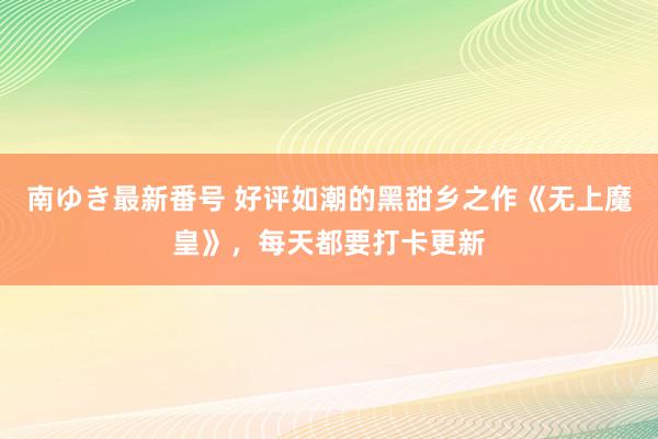 南ゆき最新番号 好评如潮的黑甜乡之作《无上魔皇》，每天都要打卡更新