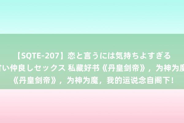 【SQTE-207】恋と言うには気持ちよすぎる。清らかな美少女と甘い仲良しセックス 私藏好书《丹皇剑帝》，为神为魔，我的运说念自阁下！