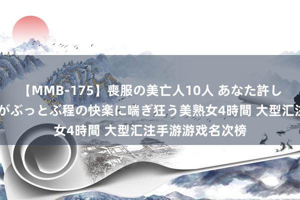 【MMB-175】喪服の美亡人10人 あなた許してください 意識がぶっとぶ程の快楽に喘ぎ狂う美熟女4時間 大型汇注手游游戏名次榜