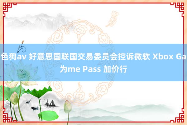 色狗av 好意思国联国交易委员会控诉微软 Xbox Ga为me Pass 加价行