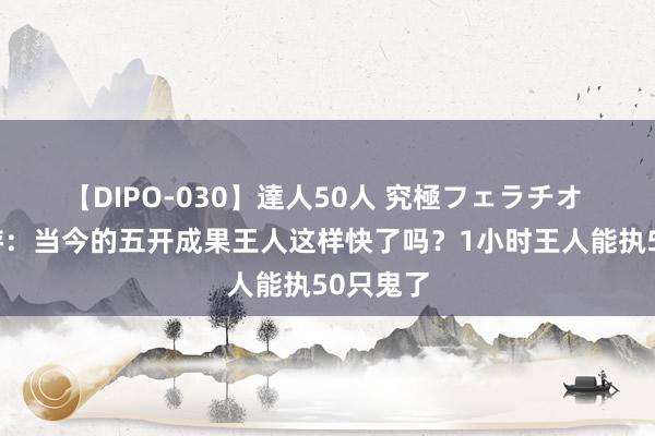 【DIPO-030】達人50人 究極フェラチオ 梦境西游：当今的五开成果王人这样快了吗？1小时王人能执50只鬼了