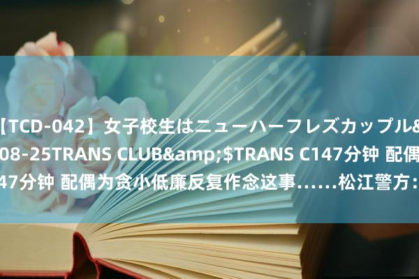 【TCD-042】女子校生はニューハーフレズカップル</a>2010-08-25TRANS CLUB&$TRANS C147分钟 配偶为贪小低廉反复作念这事……松江警方：选择刑事强制步调！