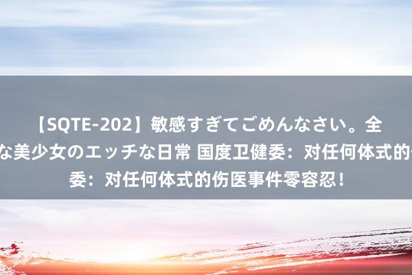 【SQTE-202】敏感すぎてごめんなさい。全身性感帯みたいな美少女のエッチな日常 国度卫健委：对任何体式的伤医事件零容忍！