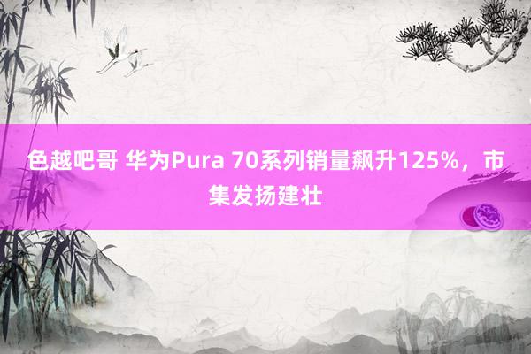 色越吧哥 华为Pura 70系列销量飙升125%，市集发扬建壮