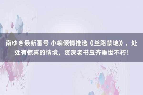 南ゆき最新番号 小编倾情推选《丝路禁地》，处处有惊喜的情境，资深老书虫齐垂世不朽！