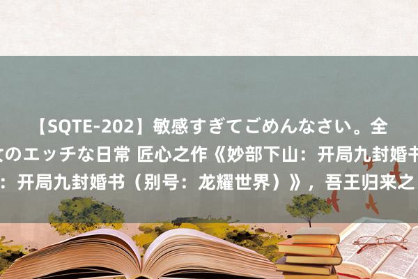 【SQTE-202】敏感すぎてごめんなさい。全身性感帯みたいな美少女のエッチな日常 匠心之作《妙部下山：开局九封婚书（别号：龙耀世界）》，吾王归来之日，尔……