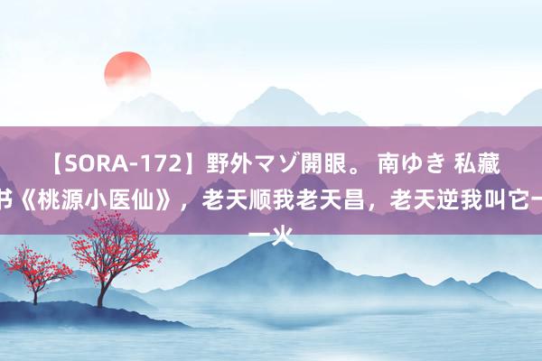 【SORA-172】野外マゾ開眼。 南ゆき 私藏好书《桃源小医仙》，老天顺我老天昌，老天逆我叫它一火