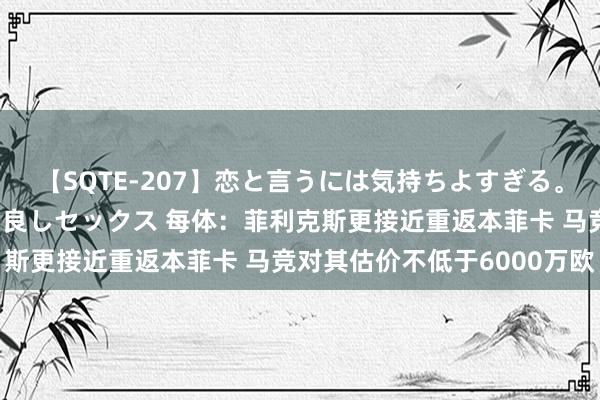 【SQTE-207】恋と言うには気持ちよすぎる。清らかな美少女と甘い仲良しセックス 每体：菲利克斯更接近重返本菲卡 马竞对其估价不低于6000万欧