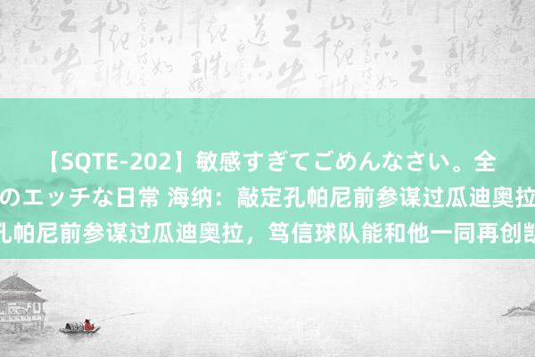 【SQTE-202】敏感すぎてごめんなさい。全身性感帯みたいな美少女のエッチな日常 海纳：敲定孔帕尼前参谋过瓜迪奥拉，笃信球队能和他一同再创凯旋