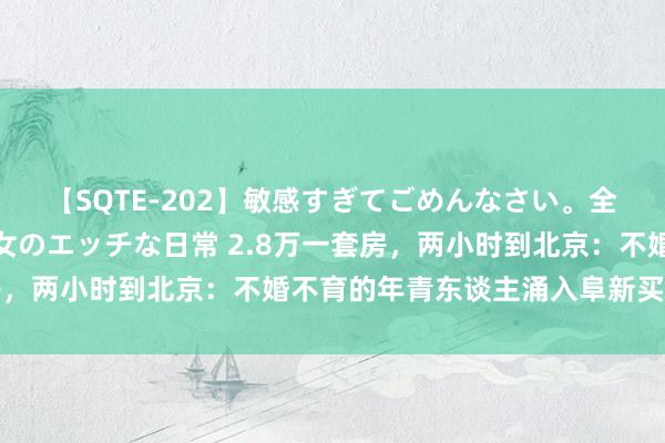 【SQTE-202】敏感すぎてごめんなさい。全身性感帯みたいな美少女のエッチな日常 2.8万一套房，两小时到北京：不婚不育的年青东谈主涌入阜新买廉价房