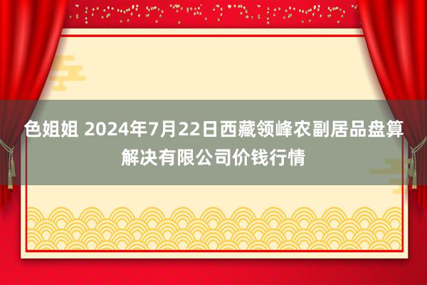 色姐姐 2024年7月22日西藏领峰农副居品盘算解决有限公司价钱行情