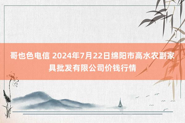 哥也色电信 2024年7月22日绵阳市高水农副家具批发有限公司价钱行情