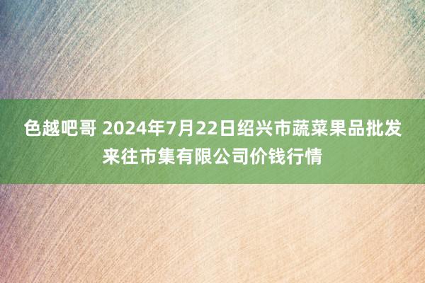 色越吧哥 2024年7月22日绍兴市蔬菜果品批发来往市集有限公司价钱行情