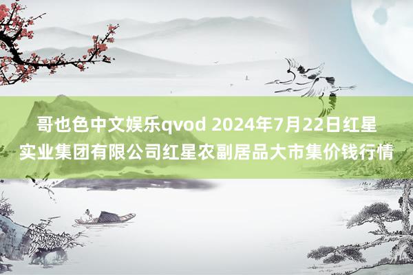 哥也色中文娱乐qvod 2024年7月22日红星实业集团有限公司红星农副居品大市集价钱行情