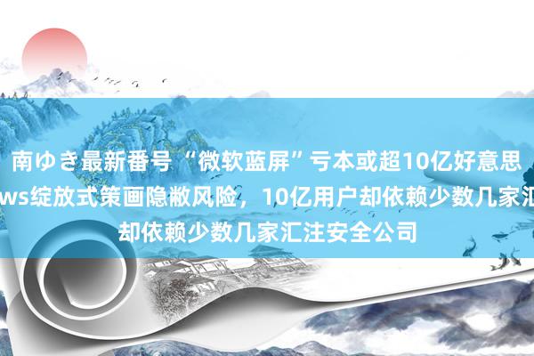 南ゆき最新番号 “微软蓝屏”亏本或超10亿好意思元！Windows绽放式策画隐敝风险，10亿用户却依赖少数几家汇注安全公司