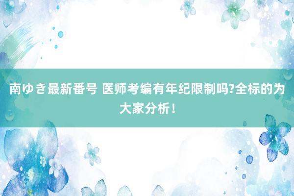 南ゆき最新番号 医师考编有年纪限制吗?全标的为大家分析！