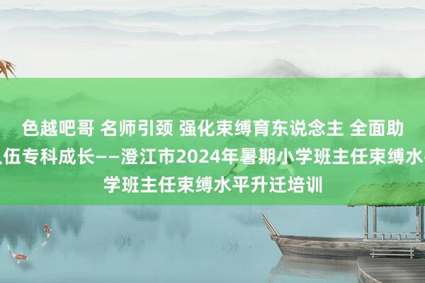 色越吧哥 名师引颈 强化束缚育东说念主 全面助力班主任队伍专科成长——澄江市2024年暑期小学班主任束缚水平升迁培训