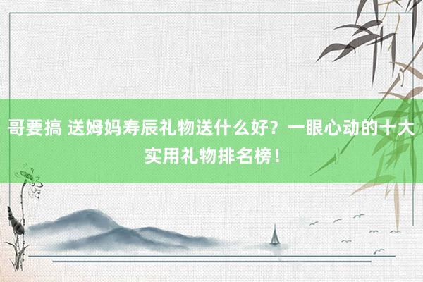 哥要搞 送姆妈寿辰礼物送什么好？一眼心动的十大实用礼物排名榜！