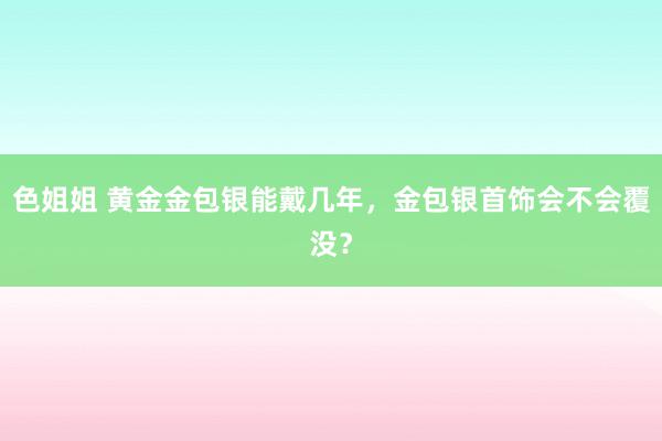 色姐姐 黄金金包银能戴几年，金包银首饰会不会覆没？