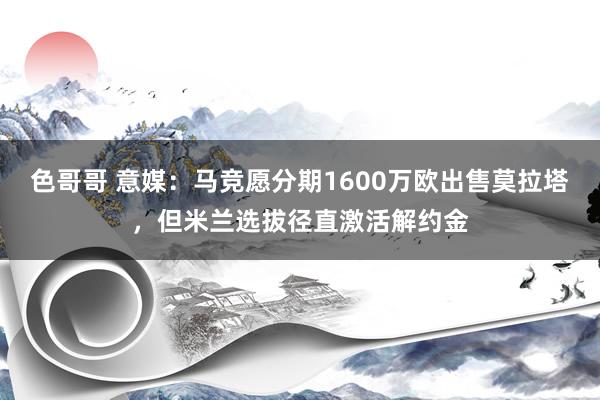 色哥哥 意媒：马竞愿分期1600万欧出售莫拉塔，但米兰选拔径直激活解约金