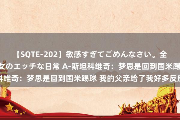 【SQTE-202】敏感すぎてごめんなさい。全身性感帯みたいな美少女のエッチな日常 A-斯坦科维奇：梦思是回到国米踢球 我的父亲给了我好多反应