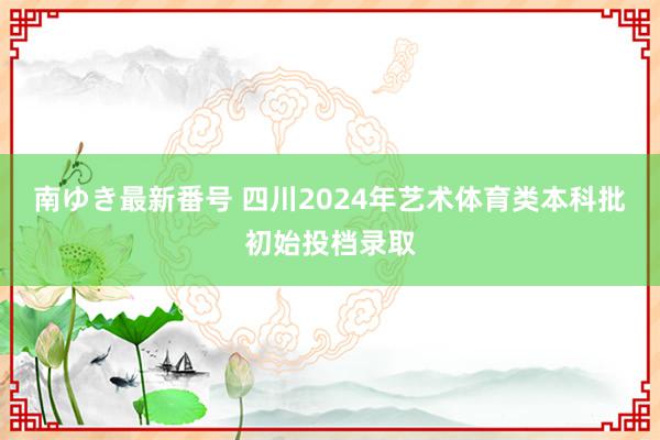 南ゆき最新番号 四川2024年艺术体育类本科批初始投档录取